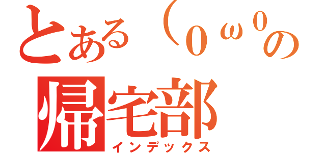 とある（０ω０）ノの帰宅部（インデックス）