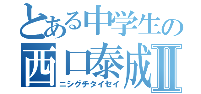 とある中学生の西口泰成Ⅱ（ニシグチタイセイ）