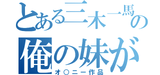 とある三木一馬の俺の妹がこんなに可愛いわけがない（オ○ニー作品）