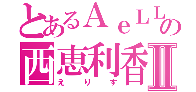 とあるＡｅＬＬ．の西恵利香Ⅱ（えりす）