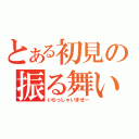 とある初見の振る舞い（いらっしゃいませー）