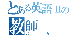 とある英語Ⅱの教師（バカ）