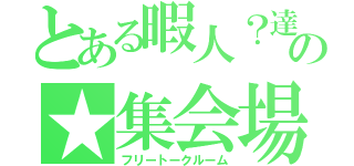 とある暇人？達の★集会場（フリートークルーム）