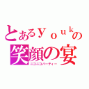 とあるｙｏｕｋｉの笑顔の宴（ニコニコパーティー）