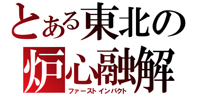 とある東北の炉心融解（ファーストインパクト）