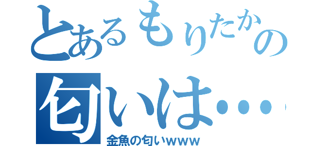 とあるもりたかの匂いは…（金魚の匂いｗｗｗ）