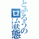 とあるるうのロム状態（お～い聞いてるか？）