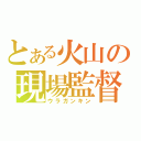 とある火山の現場監督（ウラガンキン）