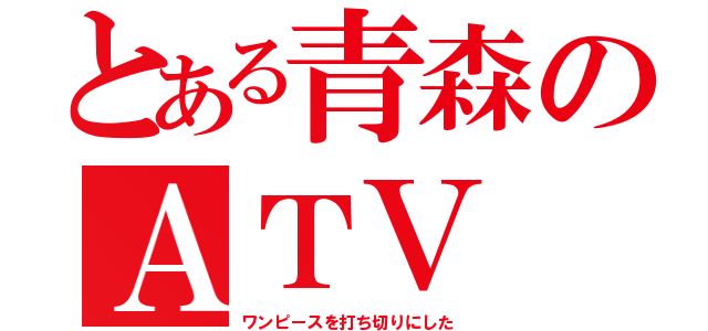 とある青森のＡＴＶ（ワンピースを打ち切りにした）