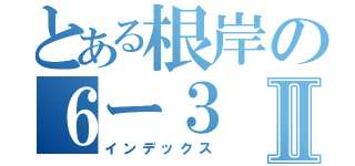 とある根岸の６ー３Ⅱ（インデックス）