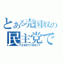 とある売国奴の民主党です（日本天下り政党です）