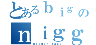 とあるｂｉｇ ｂｌａｃｋ ｄｉｃｋのｎｉｇｇｅｒｓ（ｎｉｇｇｅｒ ｆａｃｅ）