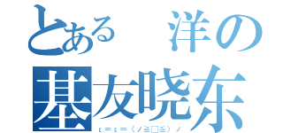 とある 洋の基友晓东（ε＝ε＝（ノ≧∇≦）ノ）