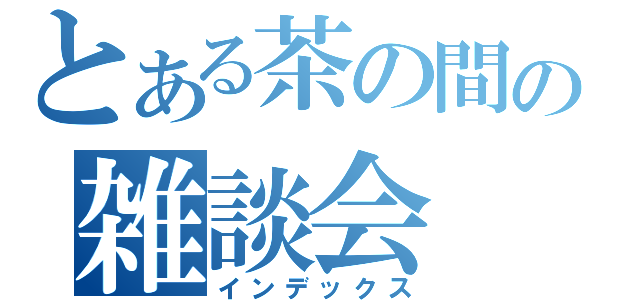 とある茶の間の雑談会（インデックス）