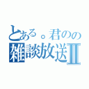 とある。君のの雑談放送所Ⅱ（）