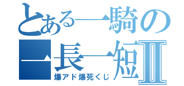 とある一騎の一長一短Ⅱ（爆アド爆死くじ）