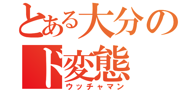 とある大分のド変態（ウッチャマン）