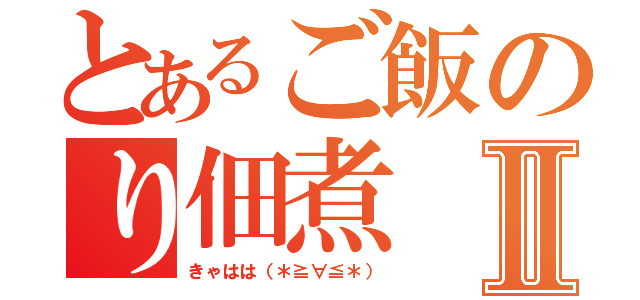 とあるご飯のり佃煮Ⅱ（きゃはは（＊≧∀≦＊））
