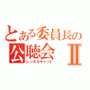 とある委員長の公聴会Ⅱ（レンタルチャット）