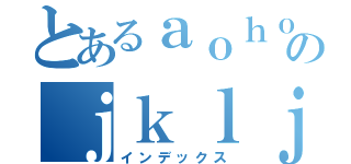 とあるａｏｈｏのｊｋｌｊｊ：ａ（インデックス）