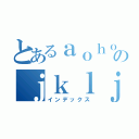 とあるａｏｈｏのｊｋｌｊｊ：ａ（インデックス）