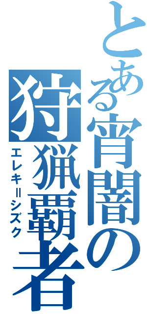 とある宵闇の狩猟覇者（エレキ＝シズク）