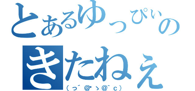 とあるゆっぴぃのきたねぇ（（っ´＠‿ゝ＠｀ｃ））