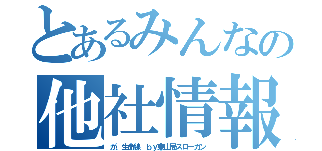 とあるみんなの他社情報（が、生命線　ｂｙ東山局スローガン）