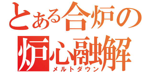 とある合炉の炉心融解（メルトダウン）