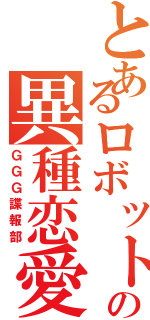 とあるロボットの異種恋愛（ＧＧＧ諜報部）