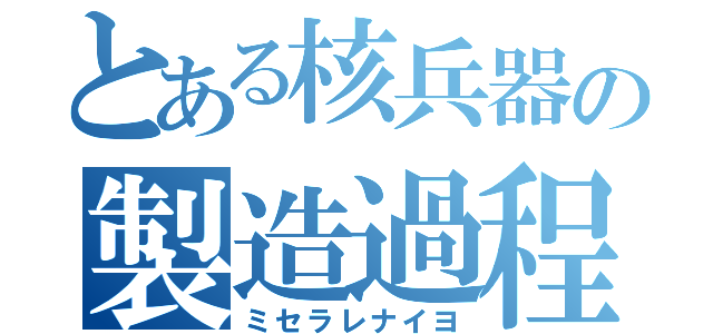 とある核兵器の製造過程（ミセラレナイヨ）