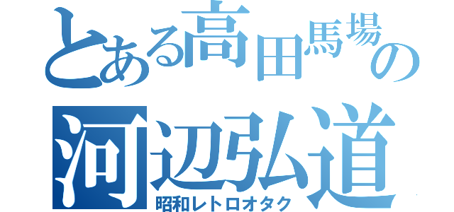 とある高田馬場の河辺弘道（昭和レトロオタク）