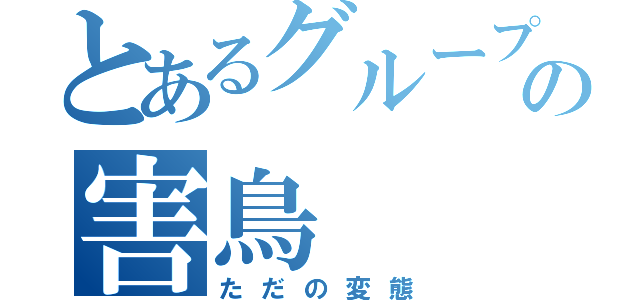 とあるグループの害鳥（ただの変態）