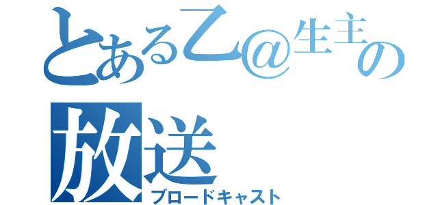 とある乙＠生主の放送（ブロードキャスト）