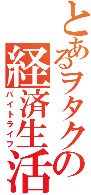 とあるヲタクの経済生活（バイトライフ）