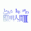 とある１年３組の透明人間Ⅱ（たくみ）