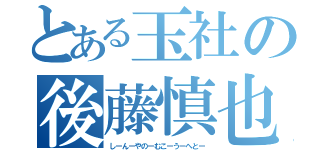 とある玉社の後藤慎也（しーんーやのーむこーうーへとー）