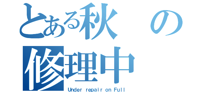 とある秋の修理中（Ｕｎｄｅｒ ｒｅｐａｉｒ　ｏｎ Ｆｕｌｌ）