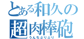 とある和久の超肉棒砲（うんちぶりぶり）