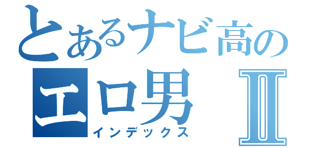 とあるナビ高のエロ男Ⅱ（インデックス）