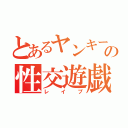 とあるヤンキーの性交遊戯（レイプ）