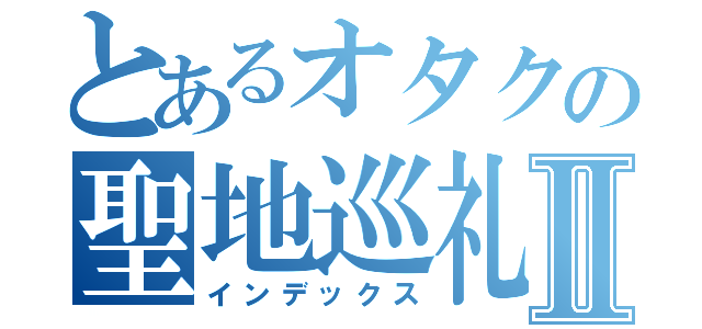 とあるオタクの聖地巡礼Ⅱ（インデックス）