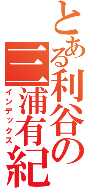 とある利谷の三浦有紀（インデックス）