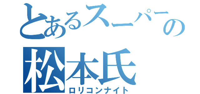 とあるスーパーの松本氏（ロリコンナイト）