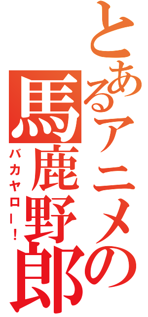 とあるアニメの馬鹿野郎（バカヤロー！）