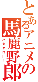 とあるアニメの馬鹿野郎（バカヤロー！）