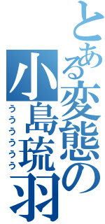 とある変態の小島琉羽（うううううう）