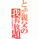 とある親父の我侭放題（なんか文句あっか！）