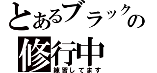 とあるブラックの修行中（練習してます）