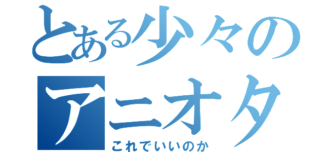 とある少々のアニオタ事情（これでいいのか）